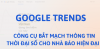 Google Trends – Công cụ bắt mạch thông tin thời đại số cho nhà báo hiện đại